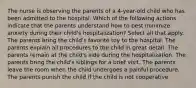 The nurse is observing the parents of a 4-year-old child who has been admitted to the hospital. Which of the following actions indicate that the parents understand how to best minimize anxiety during their child's hospitalization? Select all that apply. The parents bring the child's favorite toy to the hospital. The parents explain all procedures to the child in great detail. The parents remain at the child's side during the hospitalization. The parents bring the child's siblings for a brief visit. The parents leave the room when the child undergoes a painful procedure. The parents punish the child if the child is not cooperative.