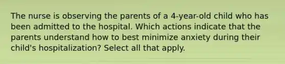 The nurse is observing the parents of a 4-year-old child who has been admitted to the hospital. Which actions indicate that the parents understand how to best minimize anxiety during their child's hospitalization? Select all that apply.