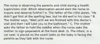 The nurse is observing the parents and child during a health supervision visit. Which observation would alert the nurse to inquire and observe further? A. The father of the child states, "He didn't get first at the spelling bee, but he did well in his class." B. The mother says, "Wait until we are finished with this doctor's visit and then I will take you to the bathroom." C. The mother asks the father to hold the toddler when the nurse asks the mother to sign paperwork at the front desk. D. The infant, in a car seat, is placed on the exam table so the baby is facing the parents as they talk with the nurse