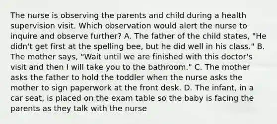 The nurse is observing the parents and child during a health supervision visit. Which observation would alert the nurse to inquire and observe further? A. The father of the child states, "He didn't get first at the spelling bee, but he did well in his class." B. The mother says, "Wait until we are finished with this doctor's visit and then I will take you to the bathroom." C. The mother asks the father to hold the toddler when the nurse asks the mother to sign paperwork at the front desk. D. The infant, in a car seat, is placed on the exam table so the baby is facing the parents as they talk with the nurse