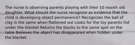 The nurse is observing parents playing with their 10 month old daughter. What should the nurse recognize as evidence that the child is developing object permanence? Recognizes the ball of clay is the same when flattened out Looks for the toy parents hid under the blanket Returns the blocks to the same spot on the table Believes the object has disappeared when hidden under the blanket