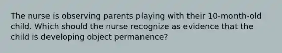 The nurse is observing parents playing with their 10-month-old child. Which should the nurse recognize as evidence that the child is developing object permanence?