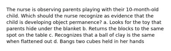 The nurse is observing parents playing with their 10-month-old child. Which should the nurse recognize as evidence that the child is developing object permanence? a. Looks for the toy that parents hide under the blanket b. Returns the blocks to the same spot on the table c. Recognizes that a ball of clay is the same when flattened out d. Bangs two cubes held in her hands