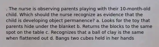 . The nurse is observing parents playing with their 10-month-old child. Which should the nurse recognize as evidence that the child is developing object permanence? a. Looks for the toy that parents hide under the blanket b. Returns the blocks to the same spot on the table c. Recognizes that a ball of clay is the same when flattened out d. Bangs two cubes held in her hands