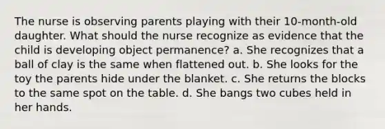 The nurse is observing parents playing with their 10-month-old daughter. What should the nurse recognize as evidence that the child is developing object permanence? a. She recognizes that a ball of clay is the same when flattened out. b. She looks for the toy the parents hide under the blanket. c. She returns the blocks to the same spot on the table. d. She bangs two cubes held in her hands.