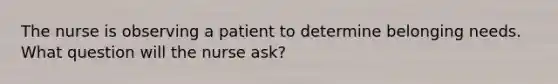 The nurse is observing a patient to determine belonging needs. What question will the nurse ask?