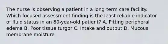 The nurse is observing a patient in a long-term care facility. Which focused assessment finding is the least reliable indicator of fluid status in an 80-year-old patient? A. Pitting peripheral edema B. Poor tissue turgor C. Intake and output D. Mucous membrane moisture