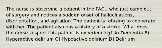 The nurse is observing a patient in the PACU who just came out of surgery and notices a sudden onset of hallucinations, disorientation, and agitation. The patient is refusing to cooperate with her. The patient also has a history of a stroke. What does the nurse suspect this patient is experiencing? A) Dementia B) Hyperactive delirium C) Hypoactive delirium D) Delirium