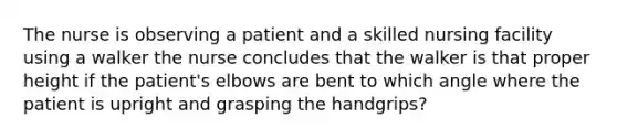 The nurse is observing a patient and a skilled nursing facility using a walker the nurse concludes that the walker is that proper height if the patient's elbows are bent to which angle where the patient is upright and grasping the handgrips?