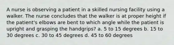 A nurse is observing a patient in a skilled nursing facility using a walker. The nurse concludes that the walker is at proper height if the patient's elbows are bent to which angle while the patient is upright and grasping the handgrips? a. 5 to 15 degrees b. 15 to 30 degrees c. 30 to 45 degrees d. 45 to 60 degrees