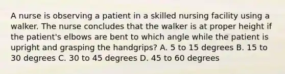 A nurse is observing a patient in a skilled nursing facility using a walker. The nurse concludes that the walker is at proper height if the patient's elbows are bent to which angle while the patient is upright and grasping the handgrips? A. 5 to 15 degrees B. 15 to 30 degrees C. 30 to 45 degrees D. 45 to 60 degrees