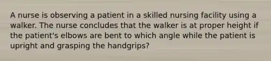 A nurse is observing a patient in a skilled nursing facility using a walker. The nurse concludes that the walker is at proper height if the patient's elbows are bent to which angle while the patient is upright and grasping the handgrips?