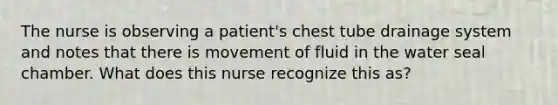 The nurse is observing a patient's chest tube drainage system and notes that there is movement of fluid in the water seal chamber. What does this nurse recognize this as?