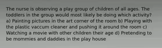 The nurse is observing a play group of children of all ages. The toddlers in the group would most likely be doing which activity? a) Painting pictures in the art corner of the room b) Playing with the plastic vaccum cleaner and pushing it around the room c) Watching a movie with other children their age d) Pretending to be mommies and daddies in the play house