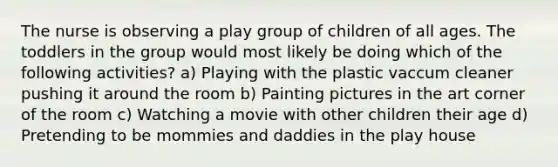 The nurse is observing a play group of children of all ages. The toddlers in the group would most likely be doing which of the following activities? a) Playing with the plastic vaccum cleaner pushing it around the room b) Painting pictures in the art corner of the room c) Watching a movie with other children their age d) Pretending to be mommies and daddies in the play house