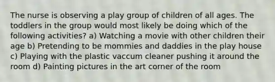 The nurse is observing a play group of children of all ages. The toddlers in the group would most likely be doing which of the following activities? a) Watching a movie with other children their age b) Pretending to be mommies and daddies in the play house c) Playing with the plastic vaccum cleaner pushing it around the room d) Painting pictures in the art corner of the room