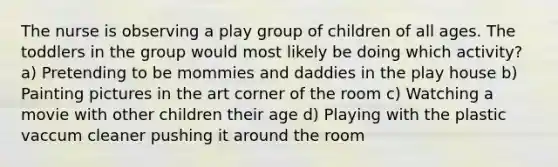 The nurse is observing a play group of children of all ages. The toddlers in the group would most likely be doing which activity? a) Pretending to be mommies and daddies in the play house b) Painting pictures in the art corner of the room c) Watching a movie with other children their age d) Playing with the plastic vaccum cleaner pushing it around the room