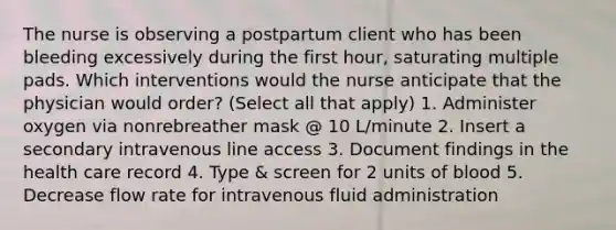 The nurse is observing a postpartum client who has been bleeding excessively during the first hour, saturating multiple pads. Which interventions would the nurse anticipate that the physician would order? (Select all that apply) 1. Administer oxygen via nonrebreather mask @ 10 L/minute 2. Insert a secondary intravenous line access 3. Document findings in the health care record 4. Type & screen for 2 units of blood 5. Decrease flow rate for intravenous fluid administration