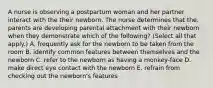 A nurse is observing a postpartum woman and her partner interact with the their newborn. The nurse determines that the. parents are developing parental attachment with their newborn when they demonstrate which of the following? (Select all that apply.) A. frequently ask for the newborn to be taken from the room B. identify common features between themselves and the newborn C. refer to the newborn as having a monkey-face D. make direct eye contact with the newborn E. refrain from checking out the newborn's features