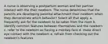 A nurse is observing a postpartum woman and her partner interact with the their newborn. The nurse determines that the parents are developing parental attachment their newborn when they demonstrate which behavior? Select all that apply. a. frequently ask for the newborn to be taken from the room b. identify common features between themselves and the newborn c. refer to the newborn as having a monkey-face d. make direct eye contact with the newborn e. refrain from checking out the newborn's features