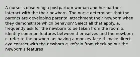 A nurse is observing a postpartum woman and her partner interact with the their newborn. The nurse determines that the parents are developing parental attachment their newborn when they demonstrate which behavior? Select all that apply. a. frequently ask for the newborn to be taken from the room b. identify common features between themselves and the newborn c. refer to the newborn as having a monkey-face d. make direct eye contact with the newborn e. refrain from checking out the newborn's features