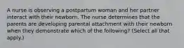 A nurse is observing a postpartum woman and her partner interact with their newborn. The nurse determines that the parents are developing parental attachment with their newborn when they demonstrate which of the following? (Select all that apply.)