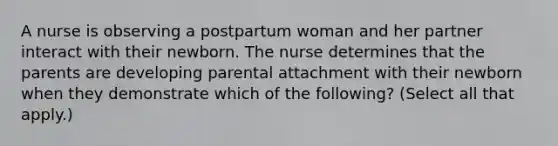 A nurse is observing a postpartum woman and her partner interact with their newborn. The nurse determines that the parents are developing parental attachment with their newborn when they demonstrate which of the following? (Select all that apply.)