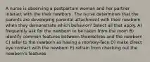 A nurse is observing a postpartum woman and her partner interact with the their newborn. The nurse determines that the parents are developing parental attachment with their newborn when they demonstrate which behavior? Select all that apply. A) frequently ask for the newborn to be taken from the room B) identify common features between themselves and the newborn C) refer to the newborn as having a monkey-face D) make direct eye contact with the newborn E) refrain from checking out the newborn's features