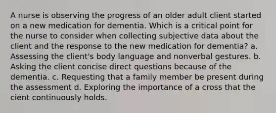 A nurse is observing the progress of an older adult client started on a new medication for dementia. Which is a critical point for the nurse to consider when collecting subjective data about the client and the response to the new medication for dementia? a. Assessing the client's body language and nonverbal gestures. b. Asking the client concise direct questions because of the dementia. c. Requesting that a family member be present during the assessment d. Exploring the importance of a cross that the cient continuously holds.