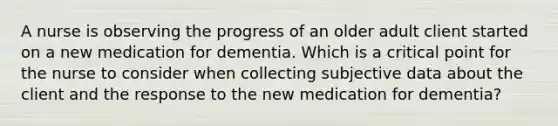 A nurse is observing the progress of an older adult client started on a new medication for dementia. Which is a critical point for the nurse to consider when collecting subjective data about the client and the response to the new medication for dementia?