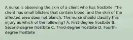 A nurse is observing the skin of a client who has frostbite. The client has small blisters that contain blood, and the skin of the affected area does not blanch. The nurse should classify this injury as which of the following? A. First-degree frostbite B. Second-degree frostbite C. Third-degree frostbite D. Fourth-degree frostbite