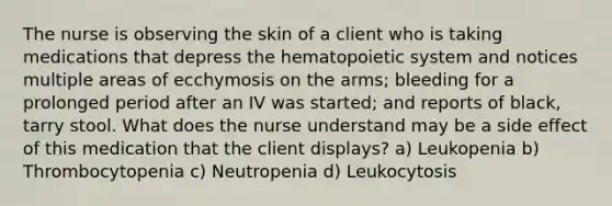 The nurse is observing the skin of a client who is taking medications that depress the hematopoietic system and notices multiple areas of ecchymosis on the arms; bleeding for a prolonged period after an IV was started; and reports of black, tarry stool. What does the nurse understand may be a side effect of this medication that the client displays? a) Leukopenia b) Thrombocytopenia c) Neutropenia d) Leukocytosis