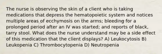 The nurse is observing the skin of a client who is taking medications that depress the hematopoietic system and notices multiple areas of ecchymosis on the arms; bleeding for a prolonged period after an IV was started; and reports of black, tarry stool. What does the nurse understand may be a side effect of this medication that the client displays? A) Leukocytosis B) Leukopenia C) Thrombocytopenia D) Neutropenia