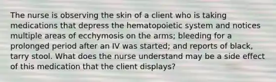 The nurse is observing the skin of a client who is taking medications that depress the hematopoietic system and notices multiple areas of ecchymosis on the arms; bleeding for a prolonged period after an IV was started; and reports of black, tarry stool. What does the nurse understand may be a side effect of this medication that the client displays?