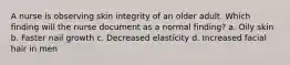 A nurse is observing skin integrity of an older adult. Which finding will the nurse document as a normal finding? a. Oily skin b. Faster nail growth c. Decreased elasticity d. Increased facial hair in men