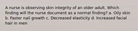 A nurse is observing skin integrity of an older adult. Which finding will the nurse document as a normal finding? a. Oily skin b. Faster nail growth c. Decreased elasticity d. Increased facial hair in men