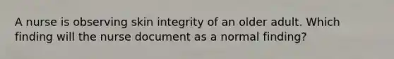 A nurse is observing skin integrity of an older adult. Which finding will the nurse document as a normal finding?​