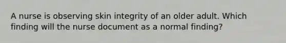 A nurse is observing skin integrity of an older adult. Which finding will the nurse document as a normal finding?