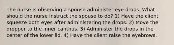 The nurse is observing a spouse administer eye drops. What should the nurse instruct the spouse to do? 1) Have the client squeeze both eyes after administering the drops. 2) Move the dropper to the inner canthus. 3) Administer the drops in the center of the lower lid. 4) Have the client raise the eyebrows.