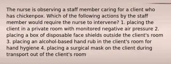 The nurse is observing a staff member caring for a client who has chickenpox. Which of the following actions by the staff member would require the nurse to intervene? 1. placing the client in a private room with monitored negative air pressure 2. placing a box of disposable face shields outside the client's room 3. placing an alcohol-based hand rub in the client's room for hand hygiene 4. placing a surgical mask on the client during transport out of the client's room