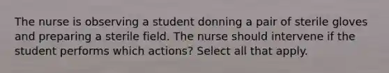 The nurse is observing a student donning a pair of sterile gloves and preparing a sterile field. The nurse should intervene if the student performs which actions? Select all that apply.