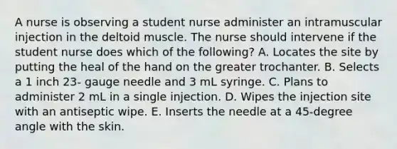 A nurse is observing a student nurse administer an intramuscular injection in the deltoid muscle. The nurse should intervene if the student nurse does which of the​ following? A. Locates the site by putting the heal of the hand on the greater trochanter. B. Selects a 1 inch​ 23- gauge needle and 3 mL syringe. C. Plans to administer 2 mL in a single injection. D. Wipes the injection site with an antiseptic wipe. E. Inserts the needle at a​ 45-degree angle with the skin.