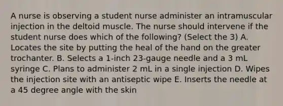 A nurse is observing a student nurse administer an intramuscular injection in the deltoid muscle. The nurse should intervene if the student nurse does which of the following? (Select the 3) A. Locates the site by putting the heal of the hand on the greater trochanter. B. Selects a 1-inch 23-gauge needle and a 3 mL syringe C. Plans to administer 2 mL in a single injection D. Wipes the injection site with an antiseptic wipe E. Inserts the needle at a 45 degree angle with the skin