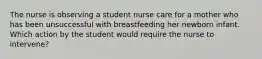 The nurse is observing a student nurse care for a mother who has been unsuccessful with breastfeeding her newborn infant. Which action by the student would require the nurse to intervene?