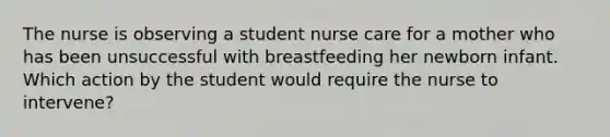 The nurse is observing a student nurse care for a mother who has been unsuccessful with breastfeeding her newborn infant. Which action by the student would require the nurse to intervene?