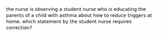 the nurse is observing a student nurse who is educating the parents of a child with asthma about how to reduce triggers at home. which statement by the student nurse requires correction?