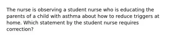 The nurse is observing a student nurse who is educating the parents of a child with asthma about how to reduce triggers at home. Which statement by the student nurse requires correction?