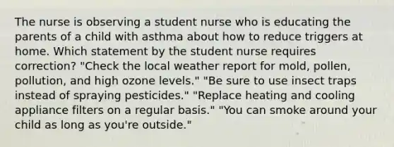 The nurse is observing a student nurse who is educating the parents of a child with asthma about how to reduce triggers at home. Which statement by the student nurse requires correction? "Check the local weather report for mold, pollen, pollution, and high ozone levels." "Be sure to use insect traps instead of spraying pesticides." "Replace heating and cooling appliance filters on a regular basis." "You can smoke around your child as long as you're outside."