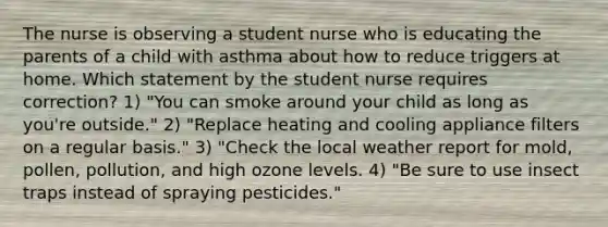 The nurse is observing a student nurse who is educating the parents of a child with asthma about how to reduce triggers at home. Which statement by the student nurse requires correction? 1) "You can smoke around your child as long as you're outside." 2) "Replace heating and cooling appliance filters on a regular basis." 3) "Check the local weather report for mold, pollen, pollution, and high ozone levels. 4) "Be sure to use insect traps instead of spraying pesticides."