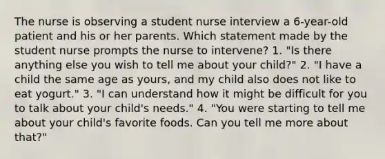 The nurse is observing a student nurse interview a 6-year-old patient and his or her parents. Which statement made by the student nurse prompts the nurse to intervene? 1. "Is there anything else you wish to tell me about your child?" 2. "I have a child the same age as yours, and my child also does not like to eat yogurt." 3. "I can understand how it might be difficult for you to talk about your child's needs." 4. "You were starting to tell me about your child's favorite foods. Can you tell me more about that?"